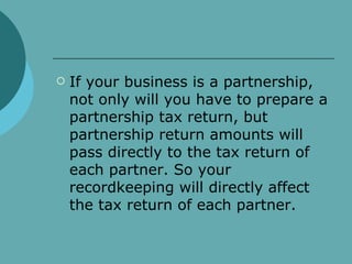 If your business is a partnership, not only will you have to prepare a partnership tax return, but partnership return amounts will pass directly to the tax return of each partner. So your recordkeeping will directly affect the tax return of each partner.  