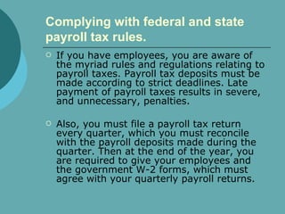 Complying with federal and state payroll tax rules.   If you have employees, you are aware of the myriad rules and regulations relating to payroll taxes. Payroll tax deposits must be made according to strict deadlines. Late payment of payroll taxes results in severe, and unnecessary, penalties.  Also, you must file a payroll tax return every quarter, which you must reconcile with the payroll deposits made during the quarter. Then at the end of the year, you are required to give your employees and the government W-2 forms, which must agree with your quarterly payroll returns.  
