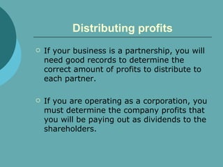 Distributing profits If your business is a partnership, you will need good records to determine the correct amount of profits to distribute to each partner. If you are operating as a corporation, you must determine the company profits that you will be paying out as dividends to the shareholders.  