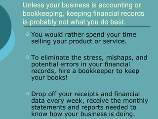 Unless your business is accounting or bookkeeping, keeping financial records is probably not what you do best.  You would rather spend your time selling your product or service.  To eliminate the stress, mishaps, and potential errors in your financial records, hire a bookkeeper to keep your books!  Drop off your receipts and financial data every week, receive the monthly statements and reports needed to know how your business is doing. 