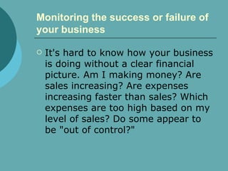 Monitoring the success or failure of your business   It's hard to know how your business is doing without a clear financial picture. Am I making money? Are sales increasing? Are expenses increasing faster than sales? Which expenses are too high based on my level of sales? Do some appear to be "out of control?"  