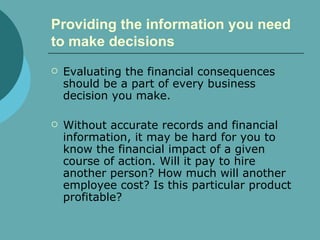 Providing the information you need to make decisions   Evaluating the financial consequences should be a part of every business decision you make.  Without accurate records and financial information, it may be hard for you to know the financial impact of a given course of action. Will it pay to hire another person? How much will another  employee cost? Is this particular product profitable?  