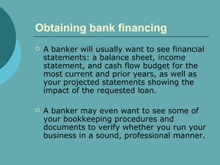 Obtaining bank financing   A banker will usually want to see financial statements: a balance sheet, income statement, and cash flow budget for the most current and prior years, as well as your projected statements showing the impact of the requested loan.  A banker may even want to see some of your bookkeeping procedures and documents to verify whether you run your business in a sound, professional manner.  