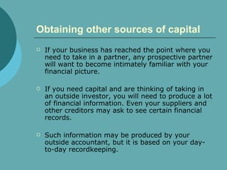 Obtaining other sources of capital   If your business has reached the point where you need to take in a partner, any prospective partner will want to become intimately familiar with your financial picture. If you need capital and are thinking of taking in an outside investor, you will need to produce a lot of financial information. Even your suppliers and other creditors may ask to see certain financial records.  Such information may be produced by your outside accountant, but it is based on your day-to-day recordkeeping.  