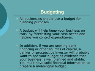 Budgeting All businesses should use a budget for planning purposes.  A budget will help keep your business on track by forecasting your cash needs and helping you control expenditures.  In addition, if you are seeking bank financing or other sources of capital, a banker or prospective investor will probably want to see your budget as evidence that your business is well planned and stable. You must have solid financial information to prepare a meaningful budget.  