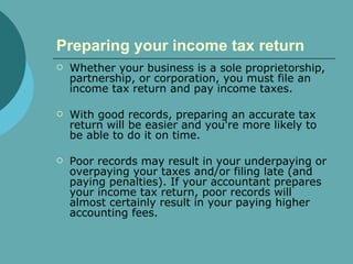 Preparing your income tax return   Whether your business is a sole proprietorship, partnership, or corporation, you must file an income tax return and pay income taxes.  With good records, preparing an accurate tax return will be easier and you're more likely to be able to do it on time.  Poor records may result in your underpaying or overpaying your taxes and/or filing late (and paying penalties). If your accountant prepares your income tax return, poor records will almost certainly result in your paying higher accounting fees. 