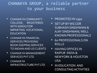 CHANAKYA GROUP, a reliable partner
        to your business

 CHANAKYA COMMUNITY          PROMOTED IN 1992
  COLLEGE; REGISTERED         SET UP BY WG CDR
  WITH IGNOU FOR               SUBHASH SINDHWANI &
  IMPARTING VOCATIONAL
                               AJAY SINDHWANI, WELL
  EDUCATION
                               KNOWN PROFESSIONALS
 CHANAKYA FINANCIAL
                              60 PROFESSIONALS ON
  SERVICES PROVIDING
  BOOK KEEPING SERVICES        ROLLS
  TO INDIAN AND US CLIENTS    HAVING OFFICES IN
 CHANAKYA MANAGEMENT          RAIPUR INDIA &
  SERVICES PVT LTD             NEWYORK & HOUSTON
 CHANAKYA                     USA
  INFRASTRUCTURE PVT LTD      IN EDUCATION AND
                               CONSULTING ACTIVITIES
 