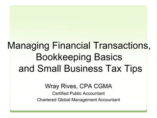 Managing Financial Transactions, 
Bookkeeping Basics 
and Small Business Tax Tips 
Wray Rives, CPA CGMA 
Certified Public Accountant 
Chartered Global Management Accountant 
 