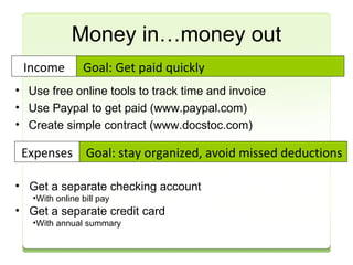 Money in…money out 
Goal: Get paid quickly 
Income 
• Use free online tools to track time and invoice 
• Use Paypal to get paid (www.paypal.com) 
• Create simple contract (www.docstoc.com) 
Goal: stay organized, Expenses avoid missed deductions 
• Get a separate checking account 
•With online bill pay 
• Get a separate credit card 
•With annual summary 
 