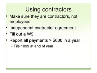 Using contractors 
• Make sure they are contractors, not 
employees 
• Independent contractor agreement 
• Fill out a W9 
• Report all payments > $600 in a year 
– File 1099 at end of year 
 