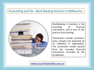 Accounting and Tax - Book Keeping Services in Melbourne
Bookkeeping, in business, is the
recording of financial
transactions, and is part of the
process of accounting.
Transactions include purchases,
sales, receipts and payments by
an individual or organization.
The accountant creates reports
from the recorded financial
transactions recorded by the
bookkeeper
www.accountingandtax.com.au
 