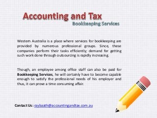 Western Australia is a place where services for bookkeeping are 
provided by numerous professional groups. Since, these 
companies perform their tasks efficiently; demand for getting 
such work done through outsourcing is rapidly increasing. 
Though, an employee among office staff can also be paid for 
Bookkeeping Services, he will certainly have to become capable 
enough to satisfy the professional needs of his employer and 
thus, it can prove a time consuming affair. 
Contact Us: raybaath@accountingandtax.com.au 
 