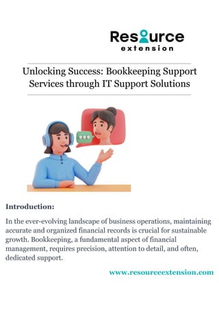 Unlocking Success: Bookkeeping Support
Services through IT Support Solutions
Introduction:
In the ever-evolving landscape of business operations, maintaining
accurate and organized financial records is crucial for sustainable
growth. Bookkeeping, a fundamental aspect of financial
management, requires precision, attention to detail, and often,
dedicated support.
www.resourceextension.com
 