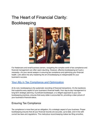 ‭
The Heart of Financial Clarity:‬
‭
Bookkeeping‬
‭
For freelancers and small business owners, navigating the complex world of tax compliance and‬
‭
financial management can often seem daunting. However, effective bookkeeping isn't just a‬
‭
necessity—it's your secret weapon in ensuring tax compliance and optimizing your financial‬
‭
health. Let's delve into why mastering the art of bookkeeping is indispensable for your‬
‭
business's success.‬
‭
Your Ally in Tax Compliance and Optimization‬
‭
At its core, bookkeeping is the systematic recording of financial transactions. It's the backbone‬
‭
that supports every aspect of your business’s financial health, from day-to-day management to‬
‭
long-term strategic planning. A proficient bookkeeper, or a diligent approach to your own‬
‭
bookkeeping practices, ensures that every dollar is accounted for, providing a clear picture of‬
‭
your business's financial status.‬
‭
Ensuring Tax Compliance‬
‭
Tax compliance is more than just an obligation; it's a strategic aspect of your business. Proper‬
‭
bookkeeping ensures that all your financial records are accurate, up-to-date, and in line with‬
‭
current tax laws and regulations. This meticulous record-keeping makes tax filing smoother,‬
 