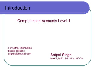 Introduction

          Computerised Accounts Level 1




 For further information
 please contact :
 satpals@hotmail.com
                            Satpal Singh
                            MAAT, MIFL, MInstLM, MBCS
 