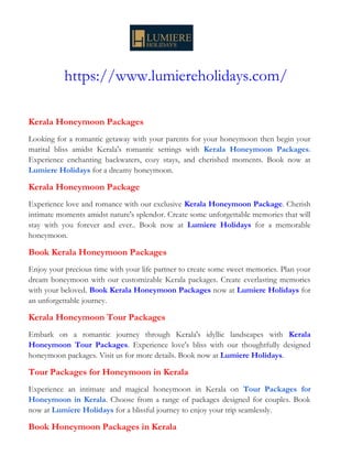 https://www.lumiereholidays.com/
Kerala Honeymoon Packages
Looking for a romantic getaway with your parents for your honeymoon then begin your
marital bliss amidst Kerala's romantic settings with Kerala Honeymoon Packages.
Experience enchanting backwaters, cozy stays, and cherished moments. Book now at
Lumiere Holidays for a dreamy honeymoon.
Kerala Honeymoon Package
Experience love and romance with our exclusive Kerala Honeymoon Package. Cherish
intimate moments amidst nature's splendor. Create some unforgettable memories that will
stay with you forever and ever.. Book now at Lumiere Holidays for a memorable
honeymoon.
Book Kerala Honeymoon Packages
Enjoy your precious time with your life partner to create some sweet memories. Plan your
dream honeymoon with our customizable Kerala packages. Create everlasting memories
with your beloved. Book Kerala Honeymoon Packages now at Lumiere Holidays for
an unforgettable journey.
Kerala Honeymoon Tour Packages
Embark on a romantic journey through Kerala's idyllic landscapes with Kerala
Honeymoon Tour Packages. Experience love's bliss with our thoughtfully designed
honeymoon packages. Visit us for more details. Book now at Lumiere Holidays.
Tour Packages for Honeymoon in Kerala
Experience an intimate and magical honeymoon in Kerala on Tour Packages for
Honeymoon in Kerala. Choose from a range of packages designed for couples. Book
now at Lumiere Holidays for a blissful journey to enjoy your trip seamlessly.
Book Honeymoon Packages in Kerala
 