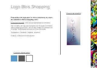 Proposition de logo pour le site e-commerce en cours
de validation «Blois-shopping.com»
Contraintes imposées : créer un logo représentant l’e-commerce.
Voici un aperçu du logo que je propose pour le projet e-commerce
«Blois-shopping.com».Pour unir ces deux réalités (le commerce et
l’internet), J’ai fait figurer une souris sur un sac de courses.
Typographie : « Tendance », légèreté, simplicité.
Couleurs : confiance et communication
Croquis de création
Logo Blois Shopping
Couleurs dominantes
 