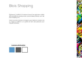Blois Shopping
Également, j’ai réfléchi à l’existence future d’une application mobile
afin de faciliter les achats pour les consommateurs blésois sur le site
blois-shopping.com.
Dans le cas de la livraison en magasin, pour faciliter les retraits colis
au magsin j’ai réfléchi à un système de QR code particulier pour
chaque réservation.
Couleurs dominantes
 