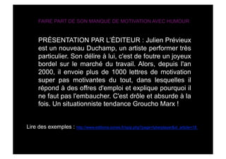 FAIRE PART DE SON MANQUE DE MOTIVATION AVEC HUMOUR


      PRÉSENTATION PAR L’ÉDITEUR : Julien Prévieux
      est un nouve...