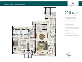 Planta padrão - apartamento A
Elevador
Serviço
Elevador
Social
Serviço
16,18m2
Hall Elevador/
Entrada
9,10m2
Suíte 01
10,10m2
WC
2,60m2
Sacada
7,02m2
WC Fem/Masc
12,77m2
Suíte Master
30,02m2
Suíte 03
11,90m2
WC
3,40m2
WC
3,40m2
Suíte 02
12m2
Circulação
4,60m2
Varanda
27,53m2
Estar/Jantar
37,59m2
Cozinha
14,07m2
Varanda
6,41m2
Lavabo
1,95m2
Despensa
2,27m2
WC
2,40m2
Quarto
Serviço
5,25m2
0,90m
2,20m
1,50m
3,65m
2,25m
2,75m
2,75m
5,18m
2,60m
1,50m
1,50m
1,10m5,15m
2m
2m
3m 3m
3,45m
0,90m
4,10m
6,85m
3,20m
3,20m
1,40m
4,90m 1,30m 1,30m
1,10m
7,80m
6,55m
5,07m
1,30m
1,30m
3m
2m
0,90m
1,95m6,70m
1,30m
3,50m
1,05m
0,95m
1,02m
2,63m
2,72m
4m
4m
1,56m
1,82m
7,30m
4,30m
2,05m
3,95m0,98m
1,20m1,20m
1,30m
2m
2m
2m
3,60m
3,25m
Materialexclusivoparatreinamentodecorretores.
de área privativa (inclui hall social)
245 m2
,48
4 suítes com closet, sendo a
suíte master com varanda
Hall social exclusivo
Sala de estar/jantar panorâmica
ampliada
Cozinha com acesso
à varanda gourmet
WC Duo Master: duas cubas, dois
vasos, dois chuveiros e banheira
Lavabo
Área de serviço com despensa
Dependência completa
Acesso de serviço independente
 