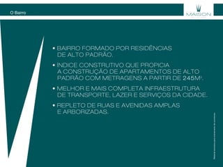 • BAirro FORMADO POR RESIDÊNCIAS
DE ALTO pADRÃO.
• ÍNDICE CONSTRUTIVO QUE PROPICIA
A CONSTRUÇÃO DE APARTAMENTOS DE ALTO
PADRÃO com metragens a partir de 245m2
.
• melhor e mais completa infraestrutura
de transporte, lazer e serviços da cidade.
• repleto de ruas e avenidas amplas
e arborizadas.
O Bairro
Materialexclusivoparatreinamentodecorretores.
 