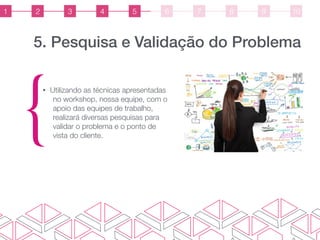 5. Pesquisa e Validação do Problema
{
• Utilizando as técnicas apresentadas
no workshop, nossa equipe, com o
apoio das equipes de trabalho,
realizará diversas pesquisas para
validar o problema e o ponto de
vista do cliente.
1 2 3 4 5 6 7 8 9 10
 