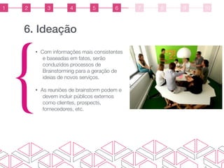 6. Ideação
{
• Com informações mais consistentes
e baseadas em fatos, serão
conduzidos processos de
Brainstorming para a geração de
ideias de novos serviços.
• As reuniões de brainstorm podem e
devem incluir públicos externos
como clientes, prospects,
fornecedores, etc.
1 2 3 4 5 6 7 8 9 10
 