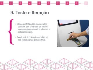 9. Teste e Iteração
{
• Ideias prototipadas e aprovadas
passam por uma fase de testes
junto aos seus usuários (clientes e
colaboradores).
• Feedback é coletado e melhorias
são feitas para o projeto ﬁnal.
1 2 3 4 5 6 7 8 9 10
 