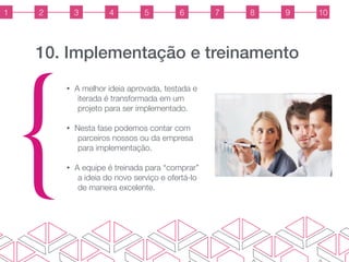 10. Implementação e treinamento
{
• A melhor ideia aprovada, testada e
iterada é transformada em um
projeto para ser implementado.
• Nesta fase podemos contar com
parceiros nossos ou da empresa
para implementação.
• A equipe é treinada para “comprar”
a ideia do novo serviço e ofertá-lo
de maneira excelente.
1 2 3 4 5 6 7 8 9 10
 