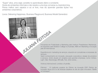 Formanda em Publicidade e Marketing pelo Instituto Presbiteriano Mackenzie,
em Business pela Shafston College na Australia, MBA em Marketing e Inovação
pelo BI International. 
 
Experiência em marketing de serviços, atuando em consultorias e empresas de
serviços.
Vasto conhecimento em inovação, educação corporativa e design de produtos
e serviços, tendo atuado em projetos para grandes empresas, como: Ambev,
Light, Vale, Neoenergia, BRmalls, Fiat, entre outras... 
 
Vivência internacional: Londres e Austrália. 
 
Prêmios: 10 melhores projetos do Prêmio de Inovação EDP, Prêmio de
Inovação Alcoa 2013 e de diversas batalhas do site de open innovation “Battle
of Concepts”.
JULIANA
FEITOSA
“Super” ativa, ama viajar, acredita no aprendizado diário e constante.
Gosta de ambientes informais e não resiste a uma boa conversa ou brainstorming. 
Pensa melhor sem sapatos e ao ar livre, mas diz aprender grandes lições nos
ambientes corporativos. 
 
Livros: Delivering Happiness, Business Playground, Business Model Generation 
 
