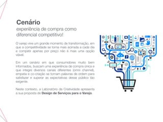 Cenário
experiência de compra como
diferencial competitivo!
O varejo vive um grande momento de transformação, em
que a competitividade se torna mais acirrada a cada dia
e competir apenas por preço não é mais uma opção
viável.
Em um cenário em que consumidores muito bem
informados, buscam uma experiência de compra única e
que integre diversos canais diferentes (omni channel),
empatia e co-criação se tornam palavras de ordem para
satisfazer e superar as expectativas desse público tão
exigente.
Neste contexto, a Laboratório de Criatividade apresenta
a sua proposta de Design de Serviços para o Varejo.
 