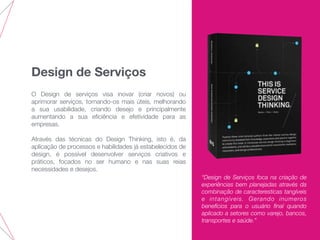 Design de Serviços
O Design de serviços visa inovar (criar novos) ou
aprimorar serviços, tornando-os mais úteis, melhorando
a sua usabilidade, criando desejo e principalmente
aumentando a sua eﬁciência e efetividade para as
empresas.
Através das técnicas do Design Thinking, isto é, da
aplicação de processos e habilidades já estabelecidos de
design, é possível desenvolver serviços criativos e
práticos, focados no ser humano e nas suas reias
necessidades e desejos.
“Design de Serviços foca na criação de
experiências bem planejadas através da
combinação de caracteresticas tangíveis
e intangíveis. Gerando inumeros
benefícios para o usuário ﬁnal quando
aplicado a setores como varejo, bancos,
transportes e saúde.”
 