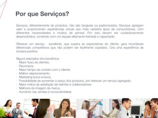 Por que Serviços?
Serviços, diferentemente de produtos, não são tangíveis ou padronizados. Serviços agregam
valor e proporcionam experiências únicas aos mais variados tipos de consumidores, com
diferentes necessidades e modos de pensar. Por isso devem ser cuidadosamente
desenvolvidos, contando com um equipe altamente treinada e capacitada.
Oferecer um serviço excelente, que supera as expectativas do cliente, gera incontáveis
diferenciais competitivos que não podem ser facilmente copiados. Cria uma experiência de
compra positiva.
Alguns exemplos dos benefícios:
- Maior ﬂuxo de clientes;
- Recompra;
- Maior tempo de contato com o cliente;
- Melhor relacionamento;
- Marketing boca-a-boca;
- Possibilidade de aumentar o preço dos produtos, por oferecer um serviço agregado,
- Maior índice de satisfação de clientes e colaboradores;
- Melhoria da imagem da marca;
- Aumento nas vendas e na lucratividade.
 