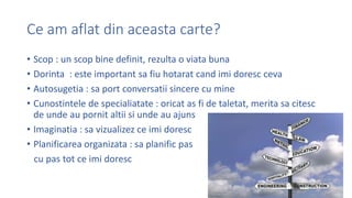 Ce am aflat din aceasta carte?
? Scop : un scop bine definit, rezulta o viata buna
? Dorinta : este important sa fiu hotarat cand imi doresc ceva
? Autosugetia : sa port conversatii sincere cu mine
? Cunostintele de specialiatate : oricat as fi de taletat, merita sa citesc
de unde au pornit altii si unde au ajuns
? Imaginatia : sa vizualizez ce imi doresc
? Planificarea organizata : sa planific pas
cu pas tot ce imi doresc
 