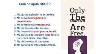 Cum ne ajut? cititul ?
1. Ne ajut? s? g?ndim ?n ansamblu.
2. Ne dezvolt? imagina?ia ?i
creativitatea.
3. Ne consolideaz? vocabularul.
4. Ne cre?te respectul de sine.
5. Ne dezvolt? aten?ia pentru detalii.
6. Ne ajut? s? descoperim orice loc din
lume f?r? nici un efort fizic.
7. Ne obi?nuie?te s? deducem.
8. Ne ajut? s? ne ?n?elegem semenii.
 