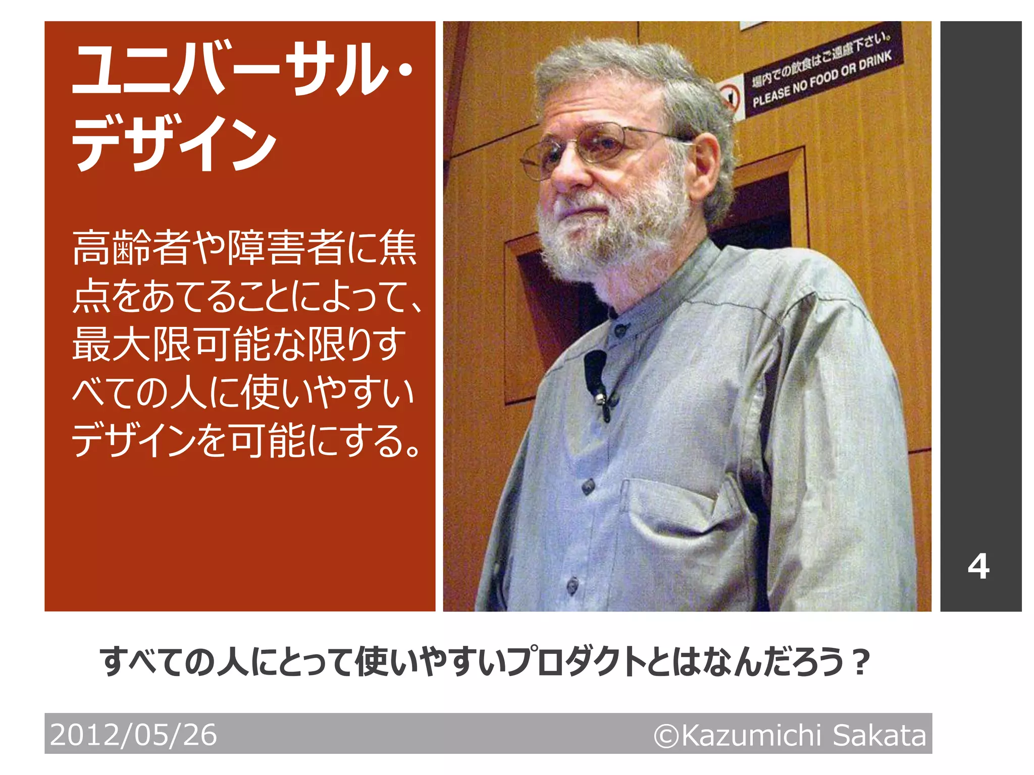 ユニバーサル・
 デザイン
 高齢者や障害者に焦
 点をあてることによって、
 最大限可能な限りす
 べての人に使いやすい
 デザインを可能にする。


                                         4

  すべての人にとって使いやすいプロダクトとはなんだろう？

2012/05/26           ©Kazumichi Sakata
 