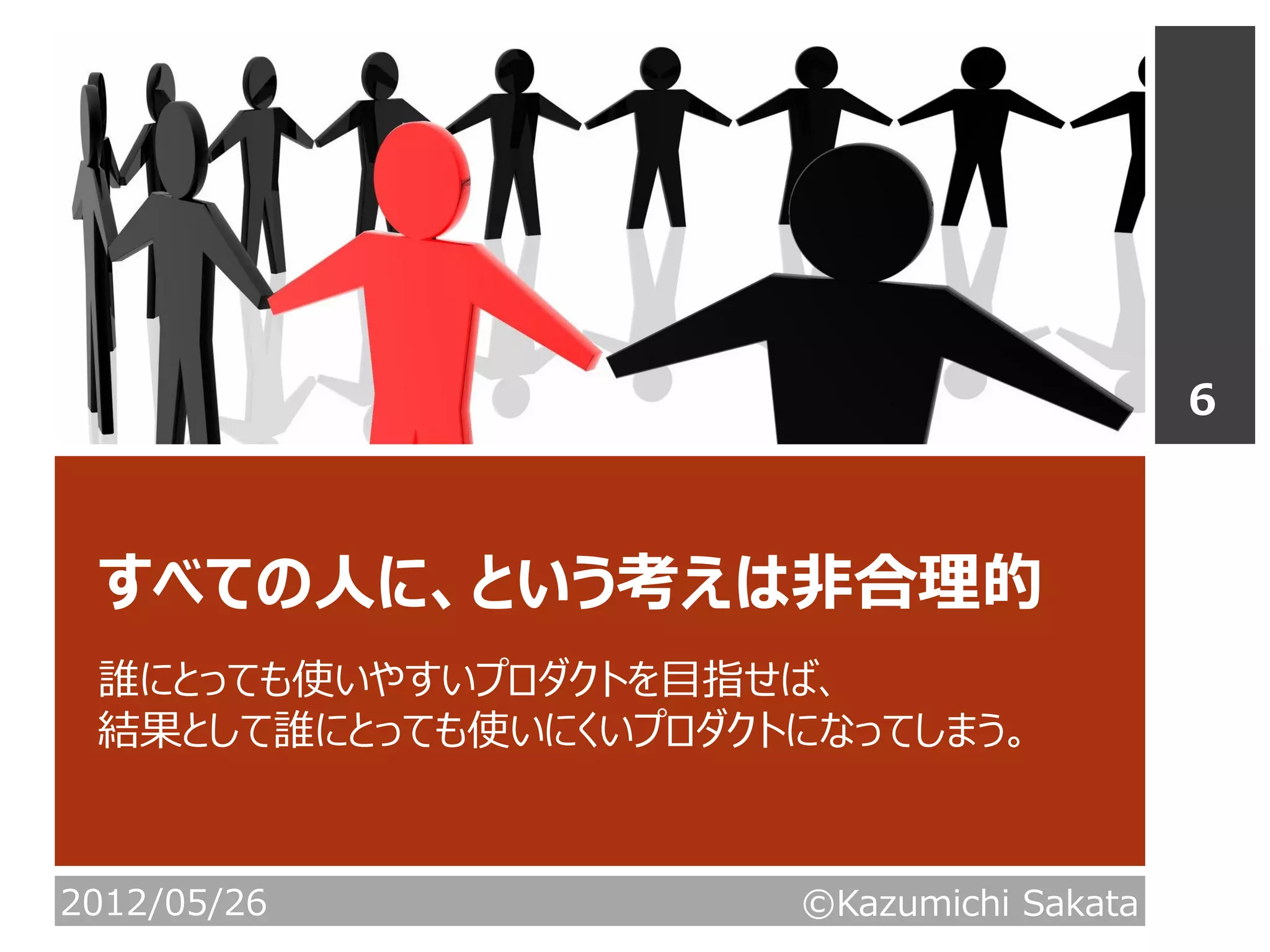 6



 すべての人に、という考えは非合理的
 誰にとっても使いやすいプロダクトを目指せば、
 結果として誰にとっても使いにくいプロダクトになってしまう。



2012/05/26            ©Kazumichi Sakata
 