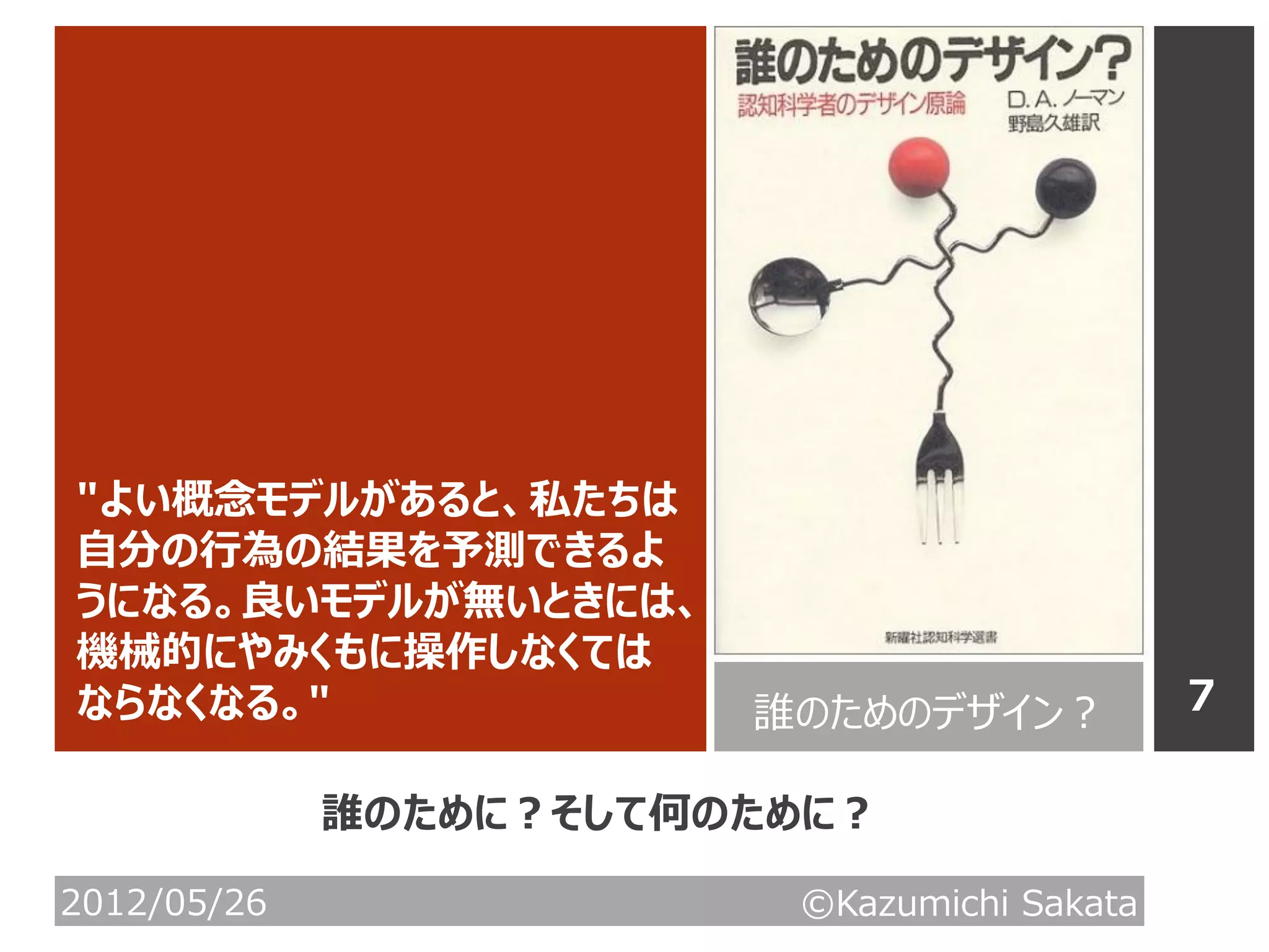 ″よい概念モデルがあると、私たちは
自分の行為の結果を予測できるよ
うになる。良いモデルが無いときには、
機械的にやみくもに操作しなくては
ならなくなる。″                誰のためのデザイン？           7

             誰のために？そして何のために？

2012/05/26               ©Kazumichi Sakata
 