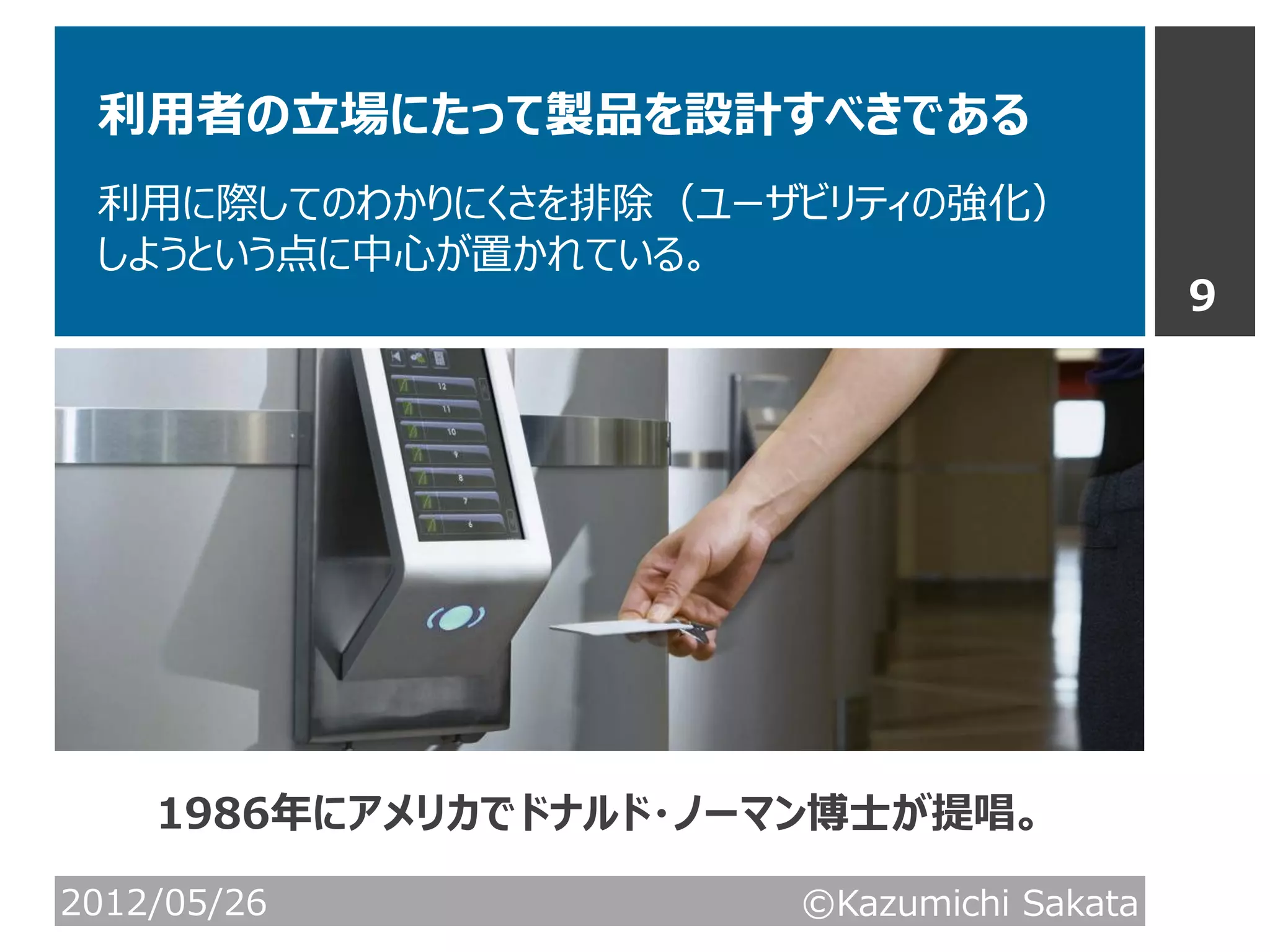 利用者の立場にたって製品を設計すべきである
 利用に際してのわかりにくさを排除（ユーザビリティの強化）
 しようという点に中心が置かれている。
                                          9




    1986年にアメリカでドナルド・ノーマン博士が提唱。

2012/05/26            ©Kazumichi Sakata
 