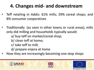 9
4. Changes mid- and downstream
• Teff retailing in Addis: 61% mills; 29% cereal shops; and
8% consumer cooperatives
• Traditionally (as seen in other towns or rural areas), mills
only did milling and households typically would:
a/ buy teff on market/cereal shop;
b/ clean teff at home;
c/ take teff to mill;
d/ prepare enjera at home
• Now they are increasingly becoming one-stop shops
 