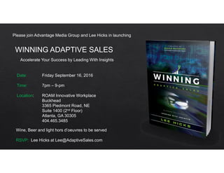 Please join Advantage Media Group and Lee Hicks in launching
WINNING ADAPTIVE SALES
Accelerate Your Success by Leading With Insights
Date: Friday September 16, 2016
Time: 7pm – 9-pm
Location: ROAM Innovative Workplace
Buckhead
3365 Piedmont Road, NE
Suite 1400 (2nd Floor)
Atlanta, GA 30305
404.465.3485
Wine, Beer and light hors d’oeuvres to be served
RSVP: Lee Hicks at Lee@AdaptiveSales.com
 