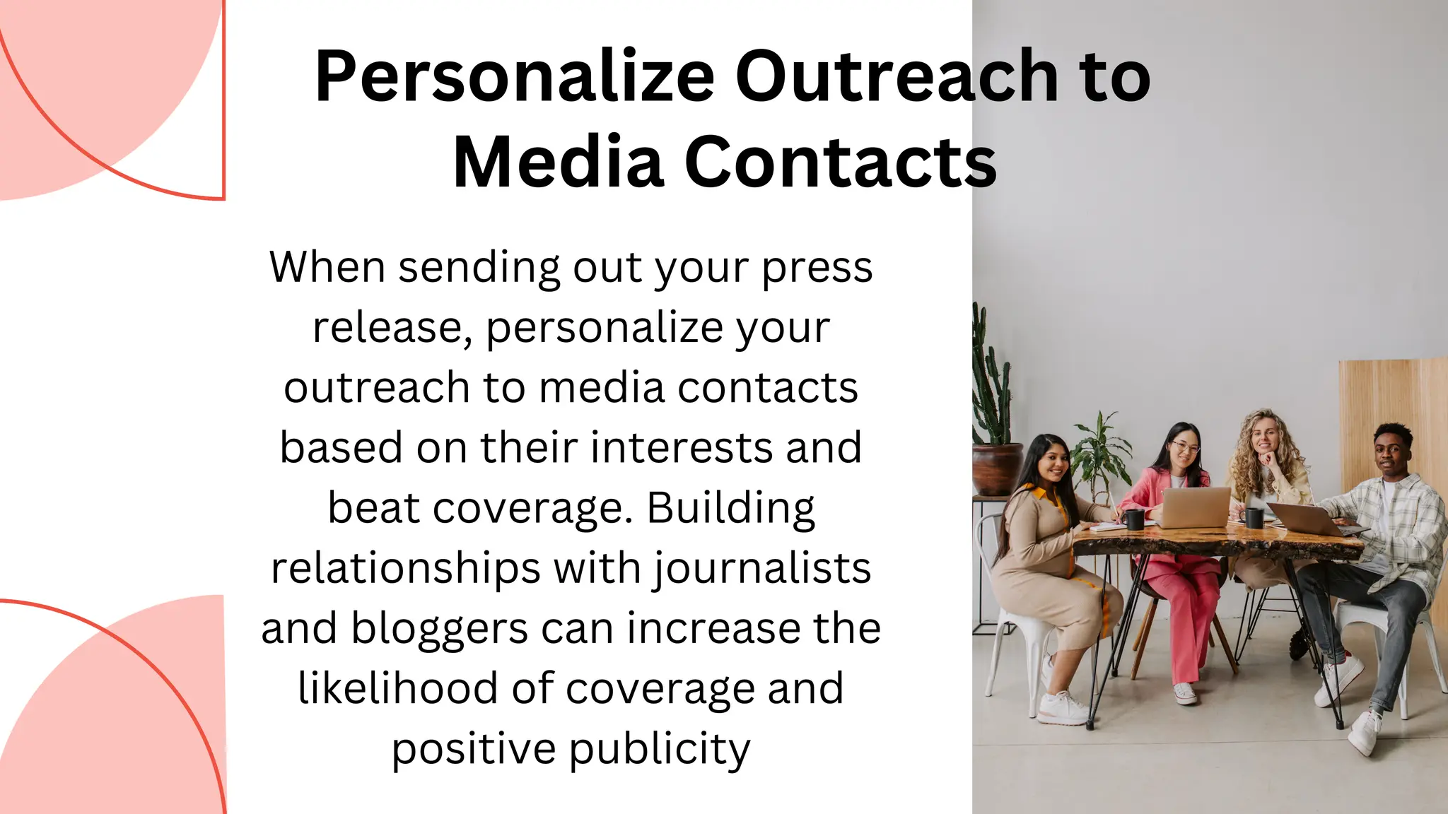 Personalize Outreach to
Media Contacts
When sending out your press
release, personalize your
outreach to media contacts
based on their interests and
beat coverage. Building
relationships with journalists
and bloggers can increase the
likelihood of coverage and
positive publicity
 