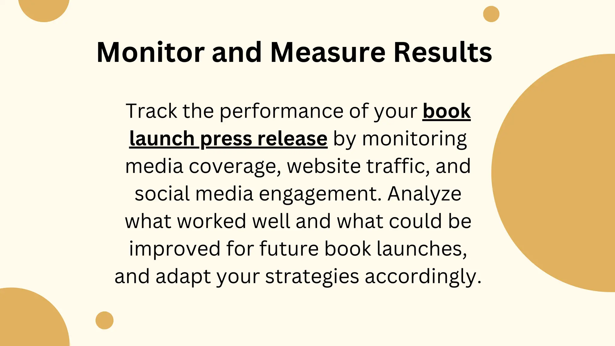 Monitor and Measure Results
Track the performance of your book
launch press release by monitoring
media coverage, website traffic, and
social media engagement. Analyze
what worked well and what could be
improved for future book launches,
and adapt your strategies accordingly.
 