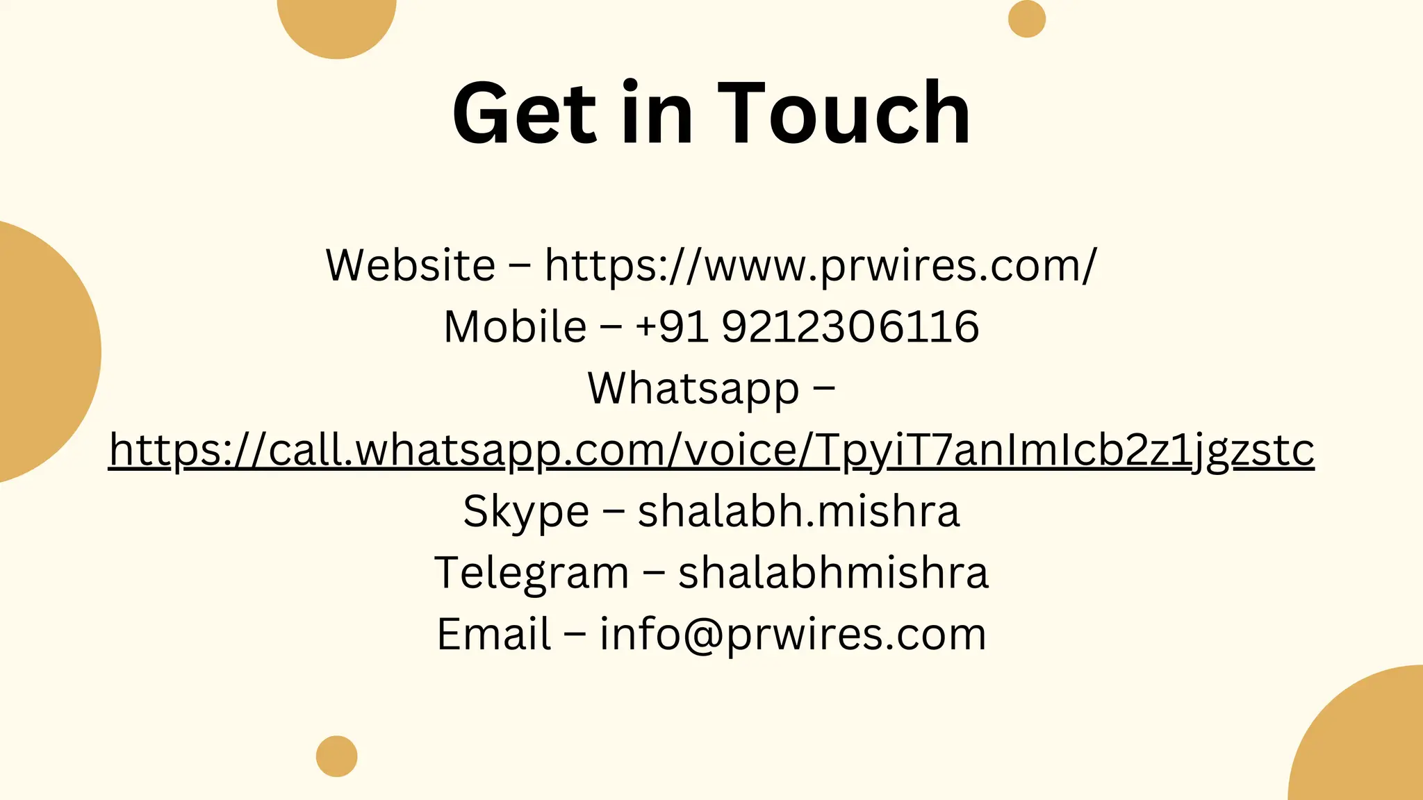 Website – https://www.prwires.com/
Mobile – +91 9212306116
Whatsapp –
https://call.whatsapp.com/voice/TpyiT7anImIcb2z1jgzstc
Skype – shalabh.mishra
Telegram – shalabhmishra
Email – info@prwires.com
Get in Touch
 