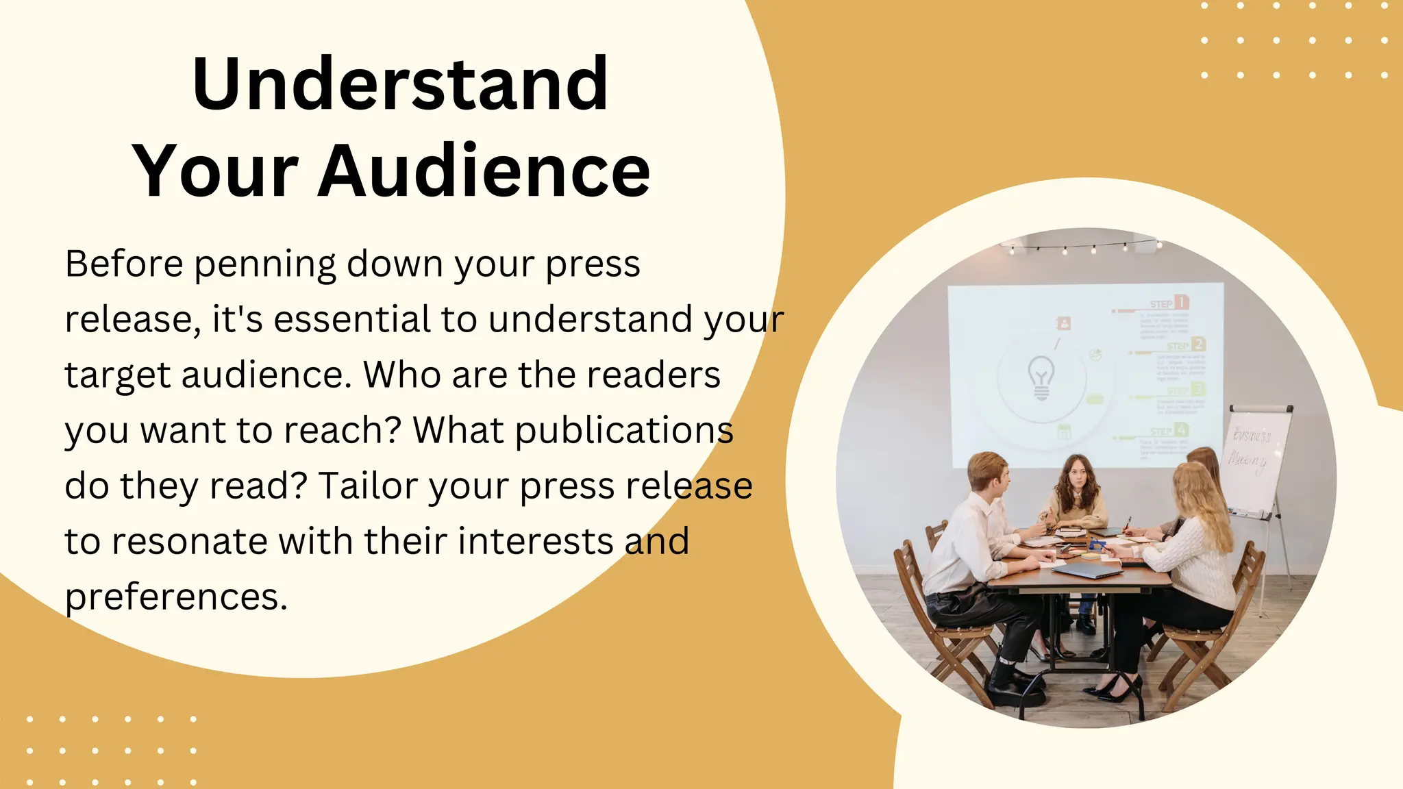 Understand
Your Audience
Before penning down your press
release, it's essential to understand your
target audience. Who are the readers
you want to reach? What publications
do they read? Tailor your press release
to resonate with their interests and
preferences.
 