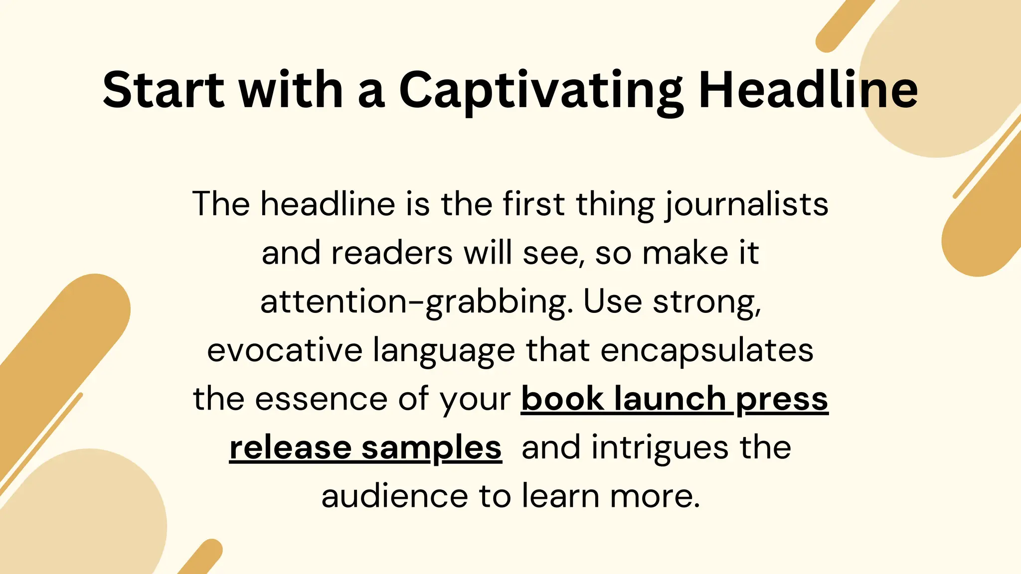 Start with a Captivating Headline
The headline is the first thing journalists
and readers will see, so make it
attention-grabbing. Use strong,
evocative language that encapsulates
the essence of your book launch press
release samples and intrigues the
audience to learn more.
 