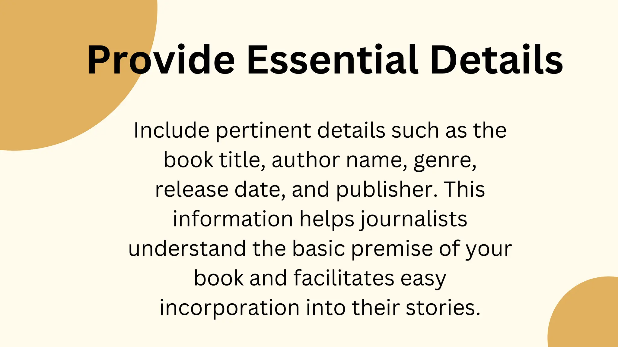 Provide Essential Details
Include pertinent details such as the
book title, author name, genre,
release date, and publisher. This
information helps journalists
understand the basic premise of your
book and facilitates easy
incorporation into their stories.
 
