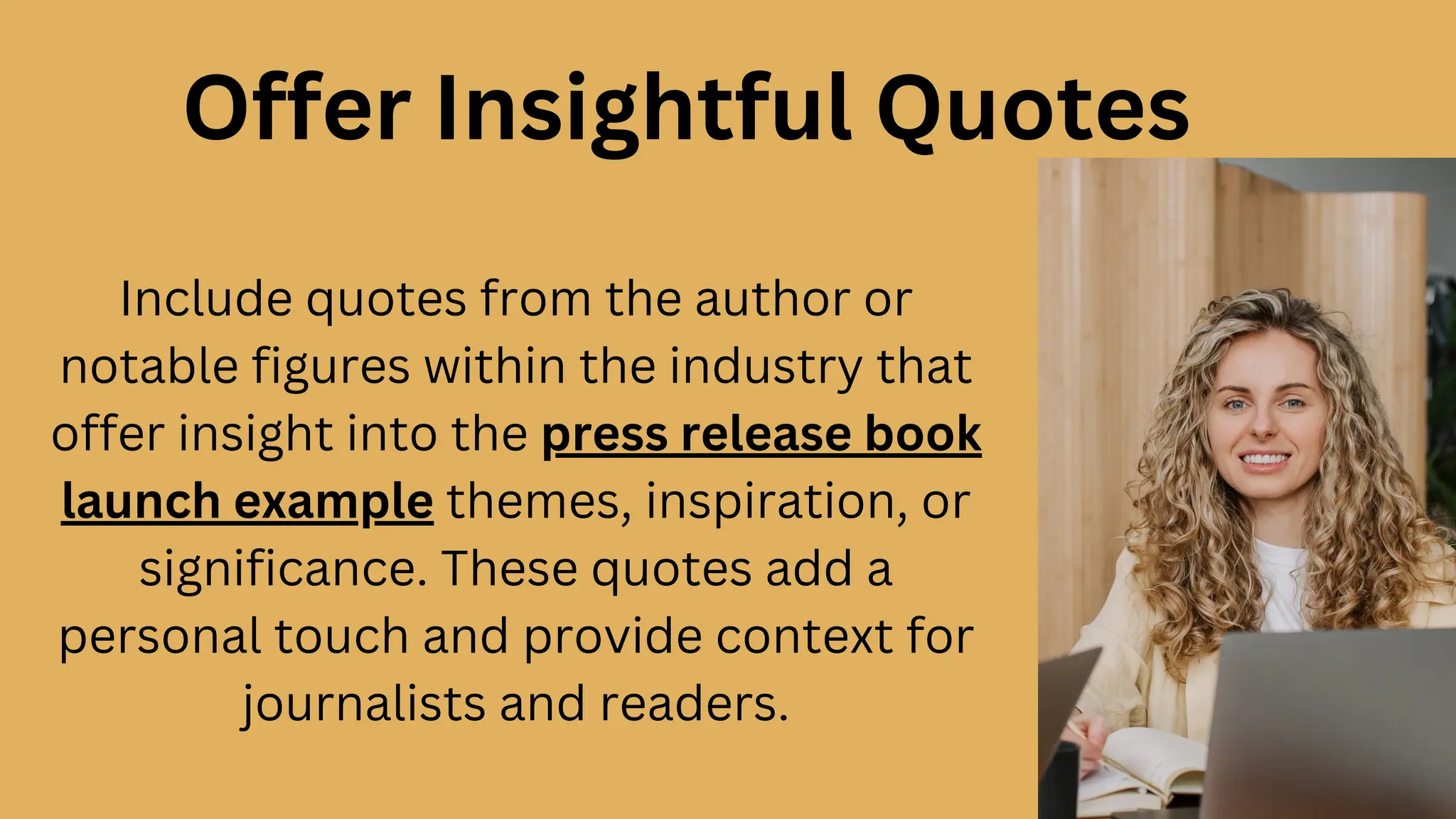 Offer Insightful Quotes
Include quotes from the author or
notable figures within the industry that
offer insight into the press release book
launch example themes, inspiration, or
significance. These quotes add a
personal touch and provide context for
journalists and readers.
 