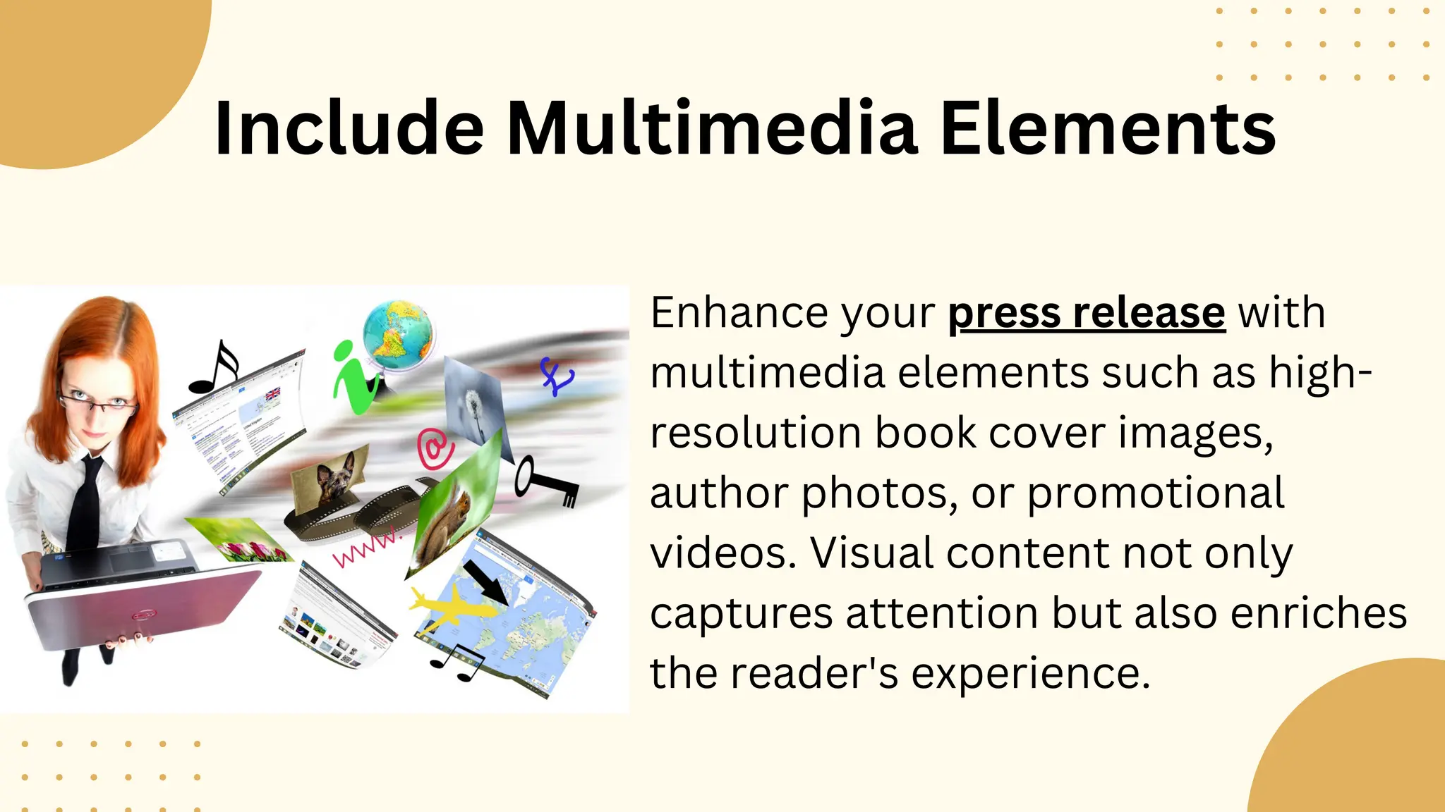 Include Multimedia Elements
Enhance your press release with
multimedia elements such as high-
resolution book cover images,
author photos, or promotional
videos. Visual content not only
captures attention but also enriches
the reader's experience.
 