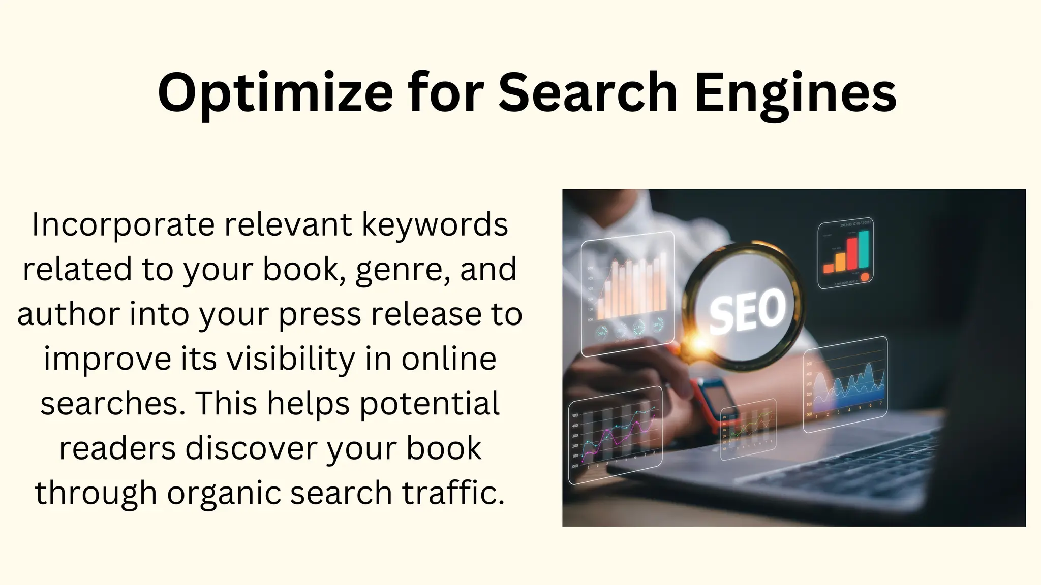 Optimize for Search Engines
Incorporate relevant keywords
related to your book, genre, and
author into your press release to
improve its visibility in online
searches. This helps potential
readers discover your book
through organic search traffic.
 